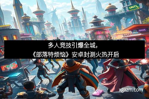 多人竞技引爆全城，《部落特烦恼》安卓封测火热开启