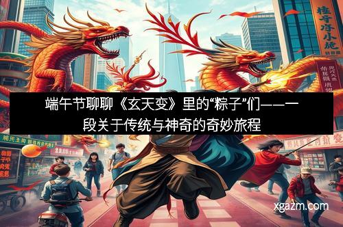 端午节聊聊《玄天变》里的“粽子”们——一段关于传统与神奇的奇妙旅程
